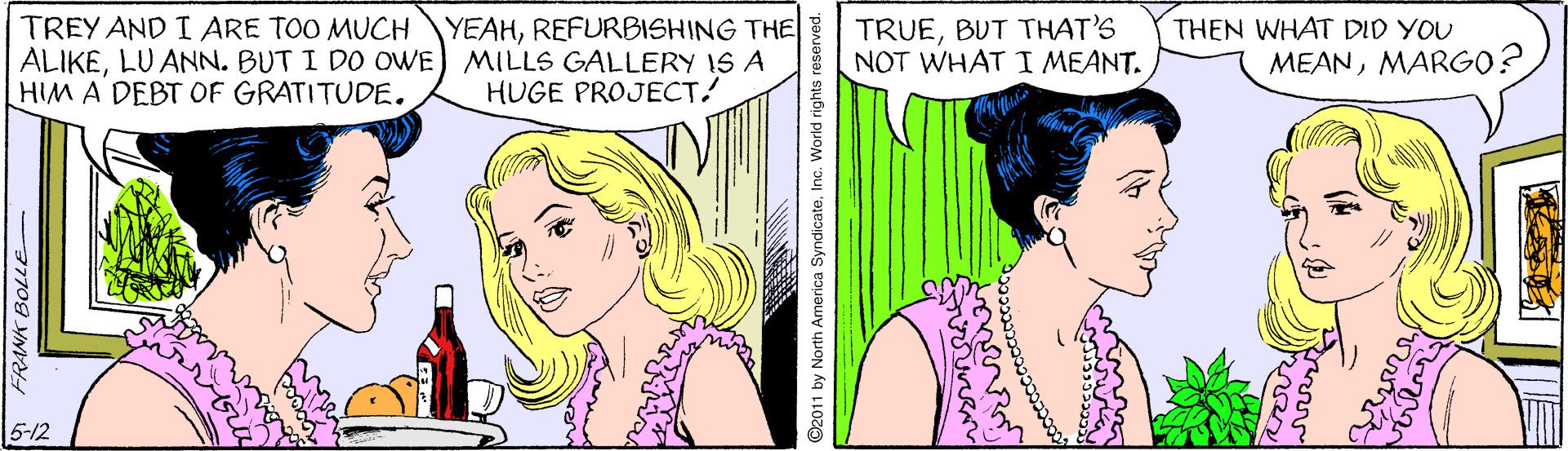 Sharing OCR: TRUEBUT THAT'S NOT WHAT I MEANT. YEAHREFURBISHING THE TREY AND I ARE TOO MUCH ALIKELU ANN. BUT I DO OWE) MILLS GALLERY IS A HIM A DEBT OF GRATITUDE. THEN WHAT DID YOU MEANMARGO? HUGE PROJECT! 5-12 37709 yN 6 ©2011 by North America SyndicateInc. World rights reserved. TRUEBUT THAT'S NOT WHAT I MEANT. YEAHREFURBISHING THE TREY AND I ARE TOO MUCH ALIKELU ANN. BUT I DO OWE) MILLS GALLERY IS A HIM A DEBT OF GRATITUDE. THEN WHAT DID YOU MEANMARGO? HUGE PROJECT! 5-12 37709 yN 6 ©2011 by North America SyndicateInc. World rights reserved.