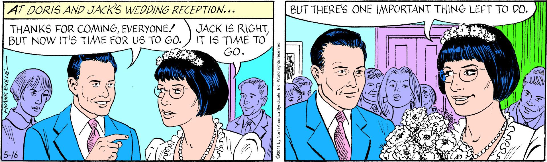 Jaw OCR: AT DORIS AND JACK'S WEDDING RECEPTION... BUT THERE'S ONE IMPORTANT THING LEFT TO DO. THANKS FOR COMINGEVERYONE! BUT NOW IT'S TIME FOR US TO GO. JACK 1S RIGHTIT 1S TIME TO GO. 5-16 S2011 by Nurth Arme AT DORIS AND JACK'S WEDDING RECEPTION... BUT THERE'S ONE IMPORTANT THING LEFT TO DO. THANKS FOR COMINGEVERYONE! BUT NOW IT'S TIME FOR US TO GO. JACK 1S RIGHTIT 1S TIME TO GO. 5-16 S2011 by Nurth Arme
