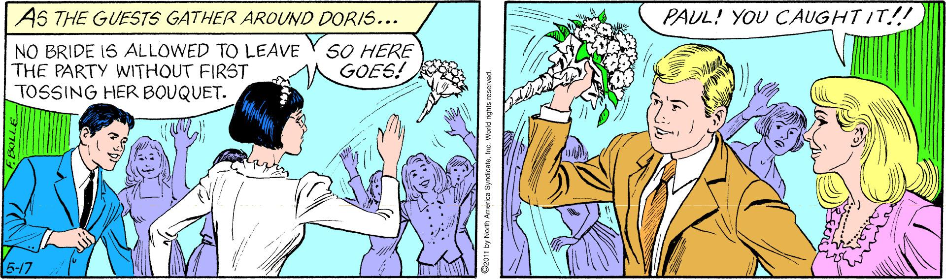 Sharing OCR: AS THE GUESTS GATHER AROUND DORIS... PAUL! YOU CAUGHTIT!! NO BRIDE IS ALLOWED TO LEAVE THE PARTY WITHOUT FIRST TOSSING HER BOUQUET. SO HERE MGOES! 5-17 AS THE GUESTS GATHER AROUND DORIS... PAUL! YOU CAUGHTIT!! NO BRIDE IS ALLOWED TO LEAVE THE PARTY WITHOUT FIRST TOSSING HER BOUQUET. SO HERE MGOES! 5-17