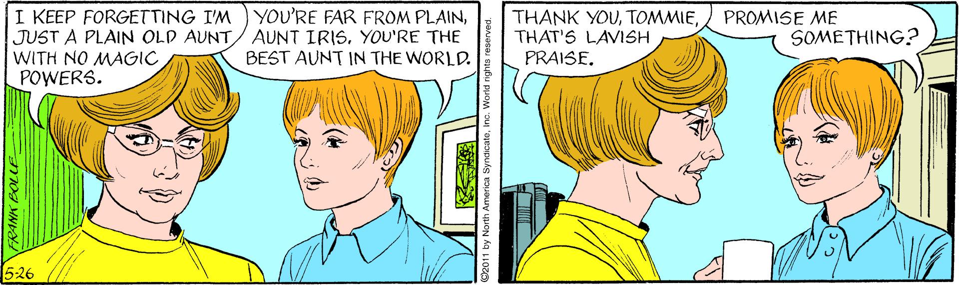Organ OCR: I KEEP FORGETTING I'M JUST A PLAIN OLD AUNTWITH NO MAGIC POWERS. YOU'RE FAR FROM PLAINYOU'RE THE BEST AUNT IN THE WORLD. THANK YOUTHAT'S LAVISH PRAISE. PROMISE ME SOMETHING? 526 FRANK BOLLE by North America SyndicateInc. World rights re I KEEP FORGETTING I'M JUST A PLAIN OLD AUNTWITH NO MAGIC POWERS. YOU'RE FAR FROM PLAINAUNT IRISYOU'RE THE BEST AUNT IN THE WORLD. THANK YOUTHAT'S LAVISH PRAISE. PROMISE ME SOMETHING? 526 FRANK BOLLE by North America SyndicateInc. World rights re