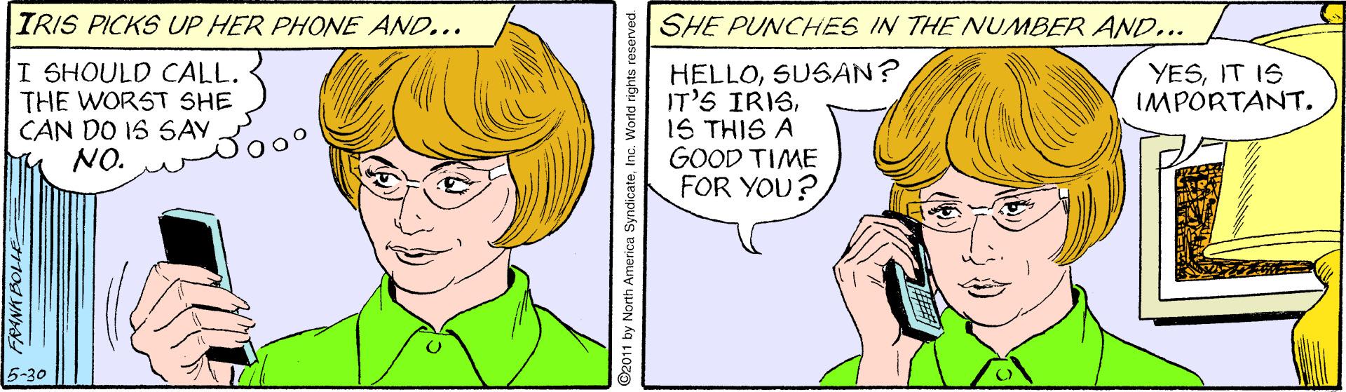 Mouth OCR: IRIS PICKS UP HER PHONE AND... SHE PUNCHES IN THE NUMBER AND... I SHOULD CALL. THE WORST SHE CAN DO IS SAY NO. HELLOSUSAN? IT'S IRISIS THIS A GOOD TIME FOR YOU? YESIT IS IMPORTANT. 5-30 IRIS PICKS UP HER PHONE AND... SHE PUNCHES IN THE NUMBER AND... I SHOULD CALL. THE WORST SHE CAN DO IS SAY NO. HELLOSUSAN? IT'S IRISIS THIS A GOOD TIME FOR YOU? YESIT IS IMPORTANT. 5-30