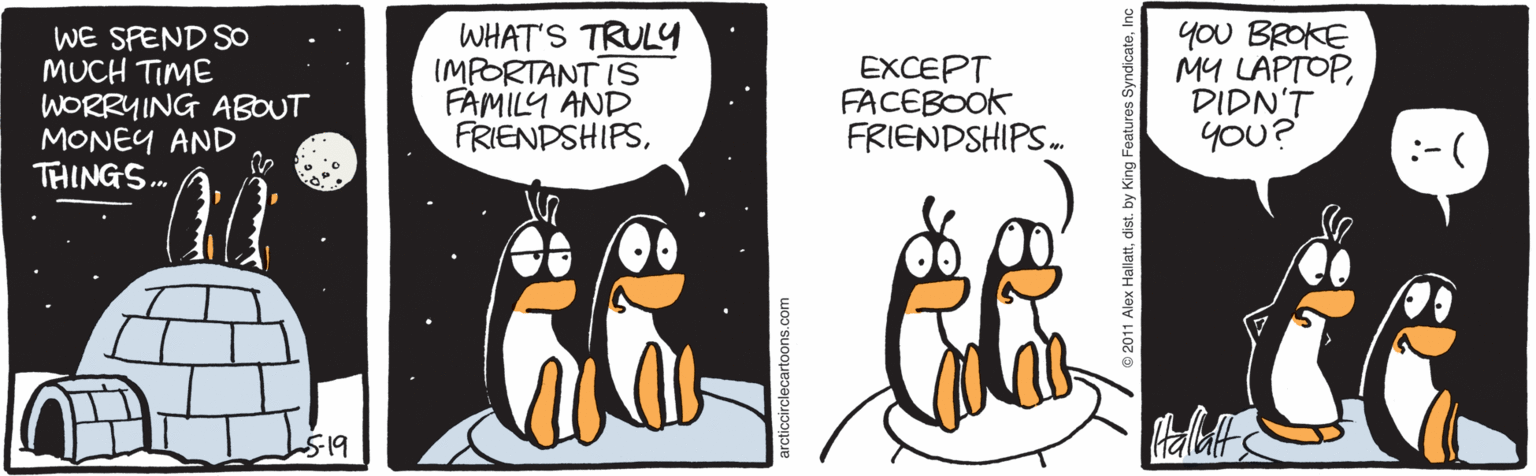 Terrestrial animal OCR: WE SPEND SO MUCH TIME WORRYING ABOUT MONEY AND THINGS. WHAT'S TRULY IMPORTANT IS FAMILY AND FRIENDSHIPSEXCEPT FACEBOOK FRIENDSHIPS. yoU BROKE MY LAPTOPDIDN'T you? bls arcticcirclecartoons.com WE SPEND SO MUCH TIME WORRYING ABOUT MONEY AND THINGS. WHAT'S TRULY IMPORTANT IS FAMILY AND FRIENDSHIPSEXCEPT FACEBOOK FRIENDSHIPS. yoU BROKE MY LAPTOPDIDN'T you? bls arcticcirclecartoons.com