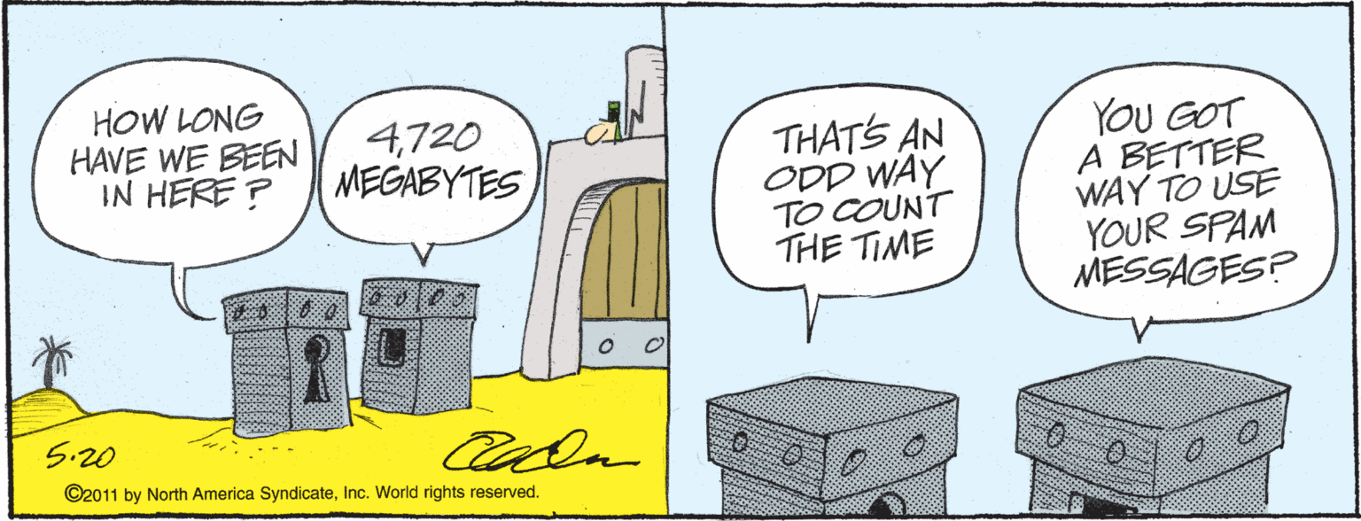 Art OCR: HOW LONG HAVE WE BEEN IN HERE ? YOU GOT A BETTER WAY TO USE YOUR SPAM MESSAGES? 4720 MEGABYTES THATS AN ODD WAY TO COUNT THE TIME 5.20 cala ©2011 by North America SyndicateInc. World rights reserved. HOW LONG HAVE WE BEEN IN HERE ? YOU GOT A BETTER WAY TO USE YOUR SPAM MESSAGES? 4720 MEGABYTES THATS AN ODD WAY TO COUNT THE TIME 5.20 cala ©2011 by North America SyndicateInc. World rights reserved.