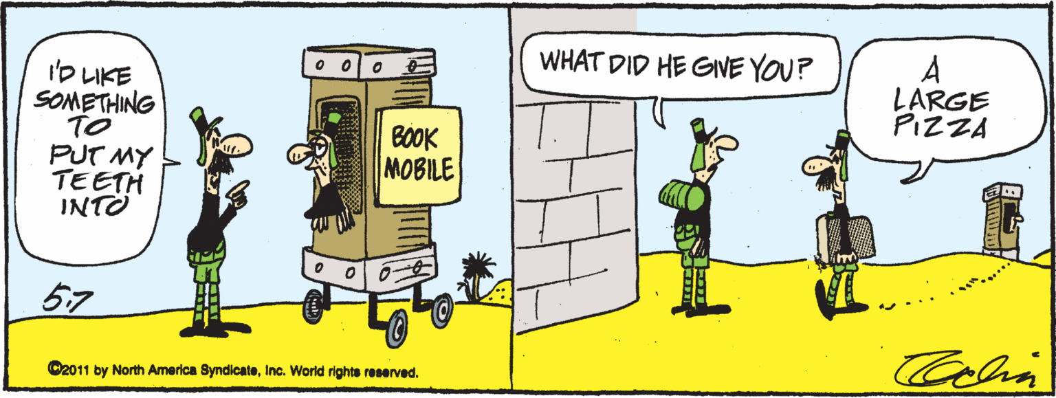 Humour OCR: WHAT DID HE GIVE YOU? A LARGE PIZZA ?LKE SOMETHING TO PUT MY TEETH INTO BOOK MOBILE 57 Colia O2011 by North America SyndicateInc. World rights reserved. WHAT DID HE GIVE YOU? A LARGE PIZZA ? LKE SOMETHING TO PUT MY TEETH INTO BOOK MOBILE 57 Colia O2011 by North America SyndicateInc. World rights reserved.