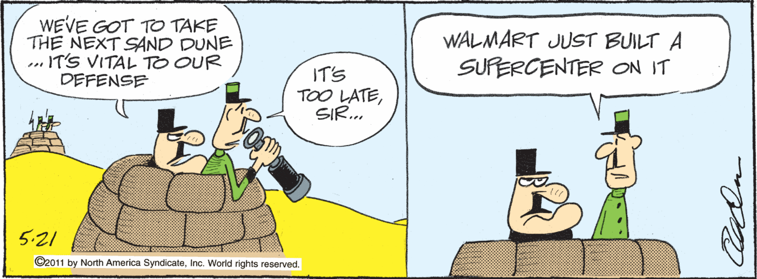 Illustration OCR: WEVE GOT TO TAKE THE NEXT SAND DUNE .IT'S VITAL TO OUR DEFENSE WALMART JUST BUILT A SUPERCENTER ON IT IT'S TOO LATESIR... 5:21 ©2011 by North America SyndicateInc. World rights reserved. WEVE GOT TO TAKE THE NEXT SAND DUNE .IT'S VITAL TO OUR DEFENSE WALMART JUST BUILT A SUPERCENTER ON IT IT'S TOO LATESIR... 5:21 ©2011 by North America SyndicateInc. World rights reserved.