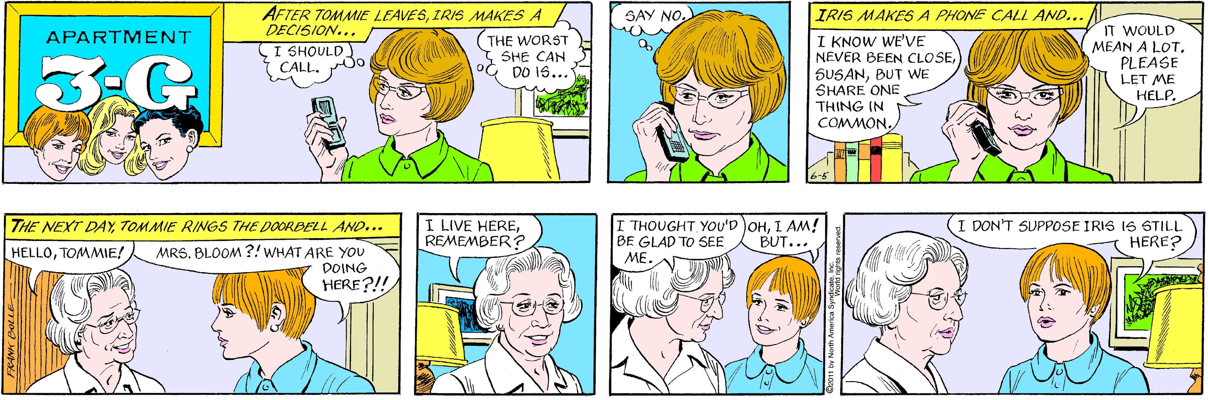 Sharing OCR: AFTER TOMMIE LEAVESIRIS MAKES A DECISION... SAY NO. APARTMENT I SHOULD. CALL. THE WORST SHE CAN DO 16... 3-G IRIS MAKES A PHONE CALL AND... THE NEXT DAYTOMMIE RINGS THE DOORBELL AND... IT WOULD MEAN A LOTPLEASE LET ME HELP. I KNOW WE'VE NEVER BEEN CLOSEMRS. BLOOM ?!WHAT ARE YOU DOING HELLOTOMMIE! HERE?!! SUSANBUT WE SHARE ONE THING IN COMMON. I LIVE HEREREMEMBER? I THOUGHTI AM! BE GLAD TO SEE ME. I DON'T SUPPOSE IRIS IS STILL HERE? BUT... North America S AFTER TOMMIE LEAVESIRIS MAKES A DECISION... SAY NO. APARTMENT I SHOULD. CALL. THE WORST SHE CAN DO 16... 3-G IRIS MAKES A PHONE CALL AND... THE NEXT DAYTOMMIE RINGS THE DOORBELL AND... IT WOULD MEAN A LOTPLEASE LET ME HELP. I KNOW WE'VE NEVER BEEN CLOSEMRS. BLOOM ?!WHAT ARE YOU DOING HELLOTOMMIE! HERE?!! SUSANBUT WE SHARE ONE THING IN COMMON. I LIVE HEREREMEMBER? I THOUGHTYOU'D OHI AM! BE GLAD TO SEE ME. I DON'T SUPPOSE IRIS IS STILL HERE? BUT... North America S