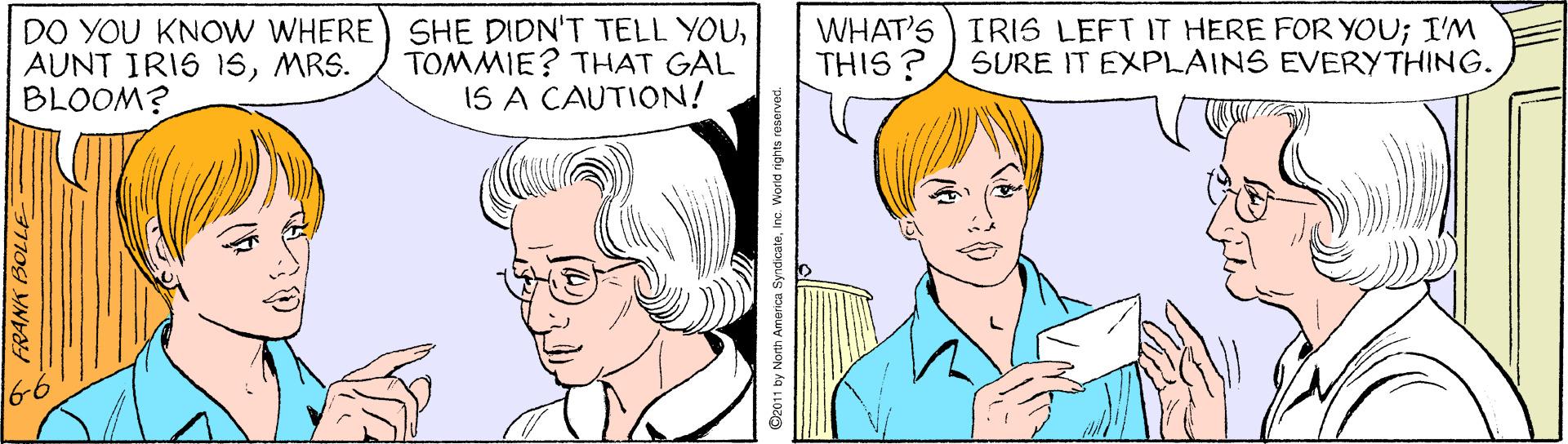 Vertebrate OCR: DO YOU KNOW WHERE) SHE DIDN'T TELL YOUMRS. BLOOM? TOMMIE? THAT GAL 1S A CAUTION! WHAT'S IRIS LEFT IT HERE FOR YOU; I'M THIS ? SURE IT EXPLAINS EVERYTHING. 66 ©2011 by North America SyndicaleInc. Worid right DO YOU KNOW WHERE) SHE DIDN'T TELL YOUAUNT IRIS 1SMRS. BLOOM? TOMMIE? THAT GAL 1S A CAUTION! WHAT'S IRIS LEFT IT HERE FOR YOU; I'M THIS ? SURE IT EXPLAINS EVERYTHING. 66 ©2011 by North America SyndicaleInc. Worid right