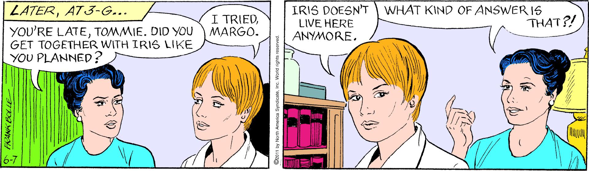 Human OCR: IRIS DOESN'T LIVE HERE ANYMOREWHAT KIND OF ANSWER IS THAT?! LATERAT3-G... I TRIEDMARGO. YOU'RE LATETOMMIE. DID YOU GET TOGETHER WITH IRIS LIKE YOU PLANNED? 6-7 FRANK BOLLE America Syndicateinç. World rights re IRIS DOESN'T LIVE HERE ANYMOREWHAT KIND OF ANSWER IS THAT?! LATERAT3-G... I TRIEDMARGO. YOU'RE LATETOMMIE. DID YOU GET TOGETHER WITH IRIS LIKE YOU PLANNED? 6-7 FRANK BOLLE America Syndicateinç. World rights re