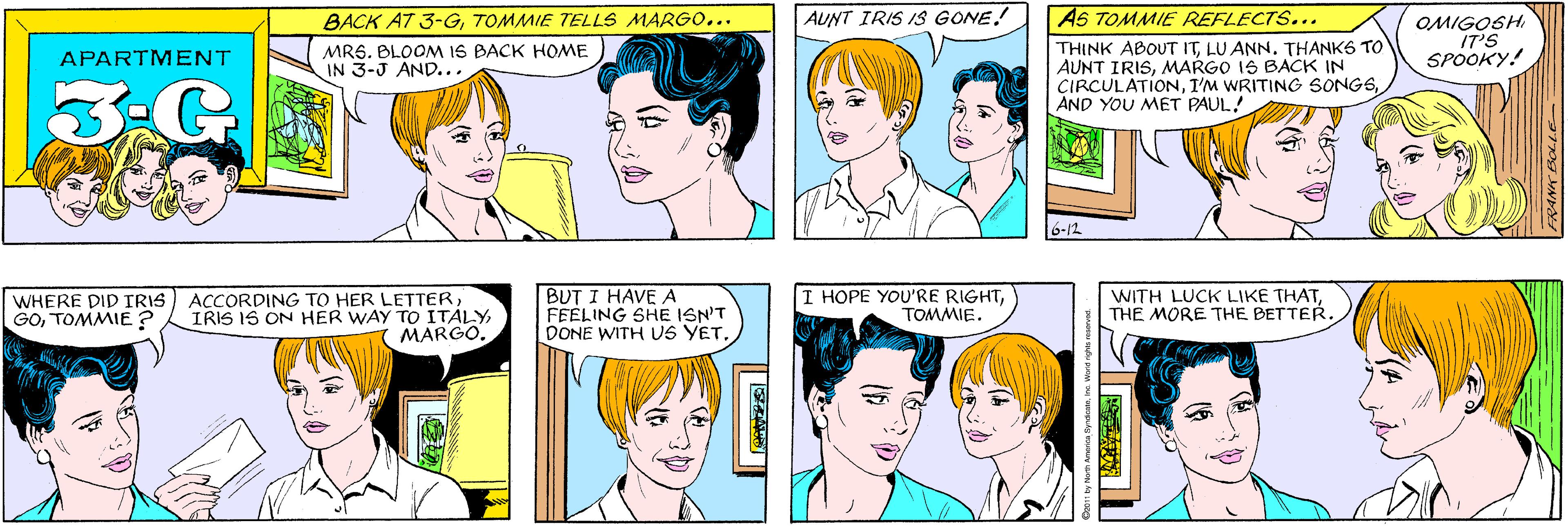 Cartoon OCR: BACK AT 3-GTOMMIE TELLS MARGO... AUNT IRIS IS GONE! MRS. BLOOM IS BACK HOME IN 3-J AND... APARTMENT 3:G ACCORDING TO HER LETTERMARGO. AS TOMMIE REFLECTS... OMIGOGH IT'S SPOOKY! WHERE DID IRIS GOTOMMIE ? THINK ABOUT ITLU ANN. THANKS TO AUNT IRISMARGO IS BACK IN CIRCULATIONAND YOU M?T PAUL! 6-12 BUT I HAVE A FEELING SHE ISN'T DONE WITH US YET. I HOPE YOU'RE RIGHTTOMMIE. WITH LUCK LIKE THATTHE MORE THE BETTER. 11 by Norm America SyndicateInc. World rights rosarvod. BACK AT 3-GTOMMIE TELLS MARGO... AUNT IRIS IS GONE! MRS. BLOOM IS BACK HOME IN 3-J AND... APARTMENT 3:G ACCORDING TO HER LETTERIRIS IS ON HER WAY TO ITALYMARGO. AS TOMMIE REFLECTS... OMIGOGH IT'S SPOOKY! WHERE DID IRIS GOTOMMIE ? THINK ABOUT ITLU ANN. THANKS TO AUNT IRISMARGO IS BACK IN CIRCULATIONI'M WRITING SONGSAND YOU M?T PAUL! 6-12 BUT I HAVE A FEELING SHE ISN'T DONE WITH US YET. I HOPE YOU'RE RIGHTTOMMIE. WITH LUCK LIKE THATTHE MORE THE BETTER. 11 by Norm America SyndicateInc. World rights rosarvod.