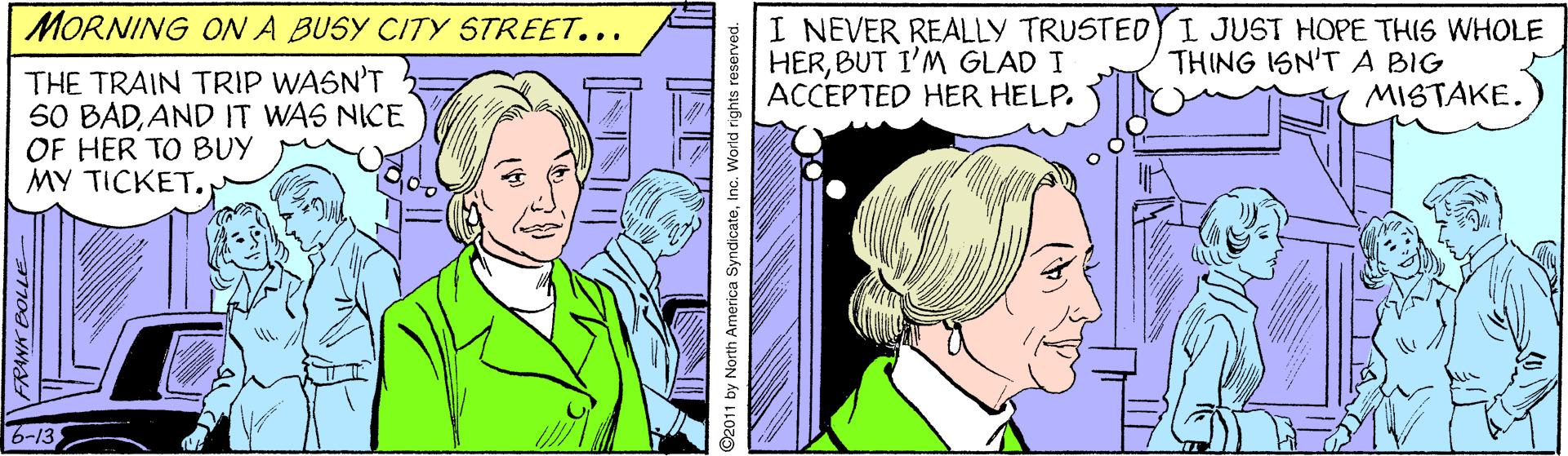 Comics OCR: MORNING ON A BUSY CITY STREET... I NEVER REALLY TRUSTEDYI JUST HOPE THIS WHOLE HERBUT I'M GLAD I ACCEPTED HER HELP. THING ISN'T A BIG MISTAKE. THE TRAIN TRIP WASN'T S0 BADAND IT WAS NICE OF HER TO BUY MY TICKET. 6-13 RANK BOLLE- ©2011 by North America SyndicateInc. World right MORNING ON A BUSY CITY STREET... I NEVER REALLY TRUSTEDYI JUST HOPE THIS WHOLE HERBUT I'M GLAD I ACCEPTED HER HELP. THING ISN'T A BIG MISTAKE. THE TRAIN TRIP WASN'T S0 BADAND IT WAS NICE OF HER TO BUY MY TICKET. 6-13 RANK BOLLE- ©2011 by North America SyndicateInc. World right