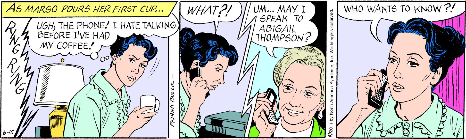 Font OCR: AS MARGO POURS HER FIRST CUP.. WHAT?! UM... MAY I SPEAK TO ABIGAIL THOMPSON? WHO WANTS TO KNOW ?! UGHTHE PHONE! I HATE TALKING BEFORE I'VE HAD MY COFFEE! 6-15 AS MARGO POURS HER FIRST CUP.. WHAT?! UM... MAY I SPEAK TO ABIGAIL THOMPSON? WHO WANTS TO KNOW ?! UGHTHE PHONE! I HATE TALKING BEFORE I'VE HAD MY COFFEE! 6-15