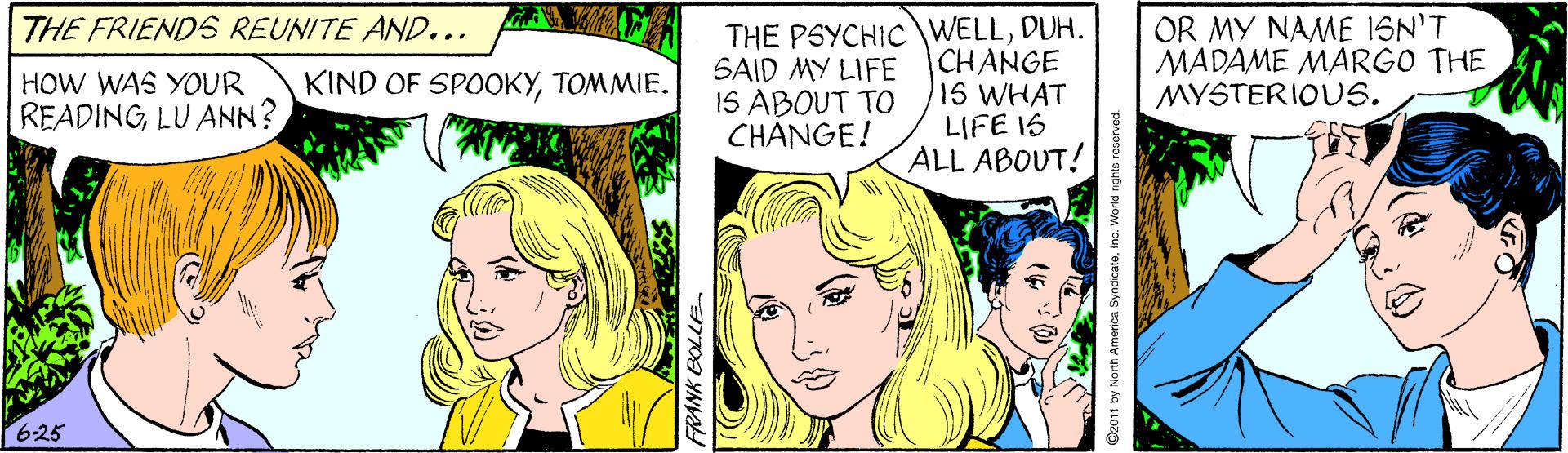 Human OCR: THE PSYCHIC WELLDUH. CHANGE 15 WHAT LIFE 1S ALL ABOUT! THE FRIENDS REUNITE AND... SAID MY LIFE 1S ABOUT TO CHANGE! OR MY NAME ISN'T MADAME MARGO THE MYSTERIOUS. HOW WAS YOUR READINGLU ANN? KIND OF SPOOKYTOMMIE. 625 FRANK BOLLE D2011 by North America SyndicateInc. THE PSYCHIC WELLDUH. CHANGE 15 WHAT LIFE 1S ALL ABOUT! THE FRIENDS REUNITE AND... SAID MY LIFE 1S ABOUT TO CHANGE! OR MY NAME ISN'T MADAME MARGO THE MYSTERIOUS. HOW WAS YOUR READINGLU ANN? KIND OF SPOOKYTOMMIE. 625 FRANK BOLLE D2011 by North America Syndicate