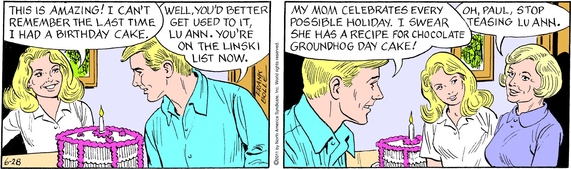 Art OCR: THIS IS AMAZING! I CAN'T REMEMBER THE LAST TIME I HAD A BIRTHDAY CAKE. WELL. YOU'D BETTER GET UGED TO ITLU ANN. YOU'RE ON THE LINSKI LIST NOW. OHSTOP TEASING LU ANN. MY MOM CELEBRATES EVERY POSSIBLE HOLIDAY. I SWEAR SHE HAS A RECIPE FOR CHOCOLATE GROUNDHOG DAY CAKE! 6-28 D2011 by North America SyndicateInc. World rights reserv THIS IS AMAZING! I CAN'T REMEMBER THE LAST TIME I HAD A BIRTHDAY CAKE. WELL. YOU'D BETTER GET UGED TO ITLU ANN. YOU'RE ON THE LINSKI LIST NOW. OHSTOP TEASING LU ANN. MY MOM CELEBRATES EVERY POSSIBLE HOLIDAY. I SWEAR SHE HAS A RECIPE FOR CHOCOLATE GROUNDHOG DAY CAKE! 6-28 D2011 by North America SyndicateInc. World rights reserv
