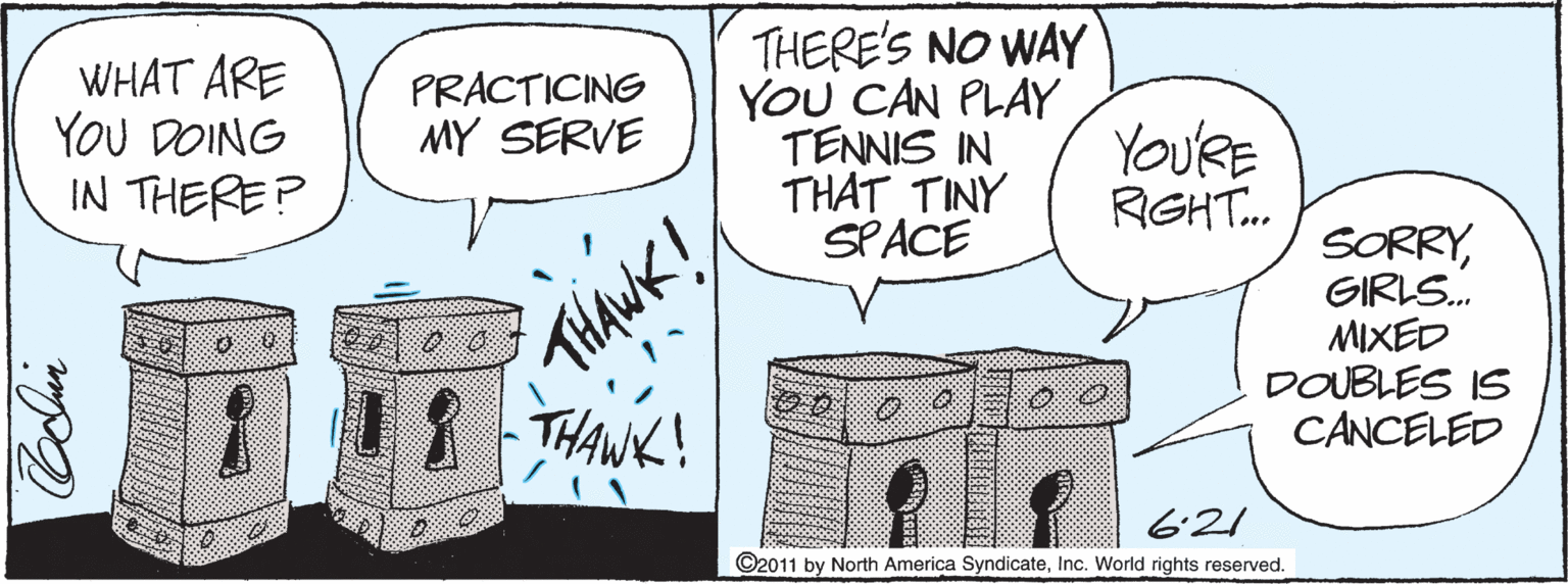 Ink OCR: WHAT ARE YOU DOING IN THERE? THERE'S NO WAY YOU CAN PLAY TENNIS IN THAT TINY SPACE PRACTICING MY SERVE YoU'RE RGHT. THANK! THANK! SORRYGIRLS. MIXED DOUBLES IS CANCELED 6:21 ©2011 by North America SyndicateInc. World rights reserved. WHAT ARE YOU DOING IN THERE? THERE'S NO WAY YOU CAN PLAY TENNIS IN THAT TINY SPACE PRACTICING MY SERVE YoU'RE RGHT. THANK! THANK! SORRYGIRLS. MIXED DOUBLES IS CANCELED 6:21 ©2011 by North America SyndicateInc. World rights reserved.