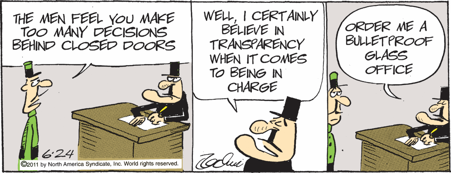 Conversation OCR: WELLI CERTAINLY BÉLIEVE IN TRANSPARENCY WHEN IT COMES TO BEING IN CHARGE THE MEN FEEL YOU MAKE TOO MANY DECISIONS BEHIND CLOSED DOORS ORDER ME A BULLETPROOF GLASS OFFICE 624 ©2011 by North America SyndicateInc. World rights reserved. WELLI CERTAINLY BÉLIEVE IN TRANSPARENCY WHEN IT COMES TO BEING IN CHARGE THE MEN FEEL YOU MAKE TOO MANY DECISIONS BEHIND CLOSED DOORS ORDER ME A BULLETPROOF GLASS OFFICE 624 ©2011 by North America SyndicateInc. World rights reserved.