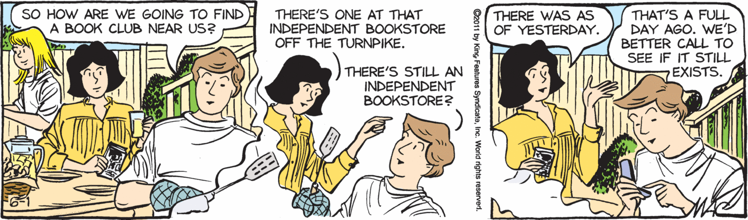 Jaw OCR: SO HOW ARE WE GOING TO FIND A BOOK CLUB NEAR US? THERE'S ONE AT THAT INDEPENDENT BOOKSTORE OFF THE TURNPIKE. THERE WAS AS OF YESTERDAY. THAT'S A FULL DAY AGO. WE'D BETTER CALL TO SEE IF IT STILL EXISTS. THERE'S STILL AN INDEPENDENT BOOKSTORE? ©2011 by KingInc. Worid rights reserved. SO HOW ARE WE GOING TO FIND A BOOK CLUB NEAR US? THERE'S ONE AT THAT INDEPENDENT BOOKSTORE OFF THE TURNPIKE. THERE WAS AS OF YESTERDAY. THAT'S A FULL DAY AGO. WE'D BETTER CALL TO SEE IF IT STILL EXISTS. THERE'S STILL AN INDEPENDENT BOOKSTORE? ©2011 by KingFeatures SyndicateInc. Worid rights reserved.