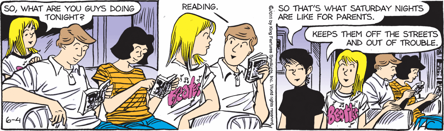 Fiction OCR: READING. SOWHAT ARE YOU GUYS DOING TONIGHT? SO THAT'S WHAT SATURDAY NIGHTS ARE LIKE FOR PARENTS. KEEPS THEM OFF THE STREETS AND OUT OF TROUBLE. 6-4 8? G2011 by King Feetures SyndicateInc. World rights reservnd READING. SOWHAT ARE YOU GUYS DOING TONIGHT? SO THAT'S WHAT SATURDAY NIGHTS ARE LIKE FOR PARENTS. KEEPS THEM OFF THE STREETS AND OUT OF TROUBLE. 6-4 8 ? G2011 by King Feetures SyndicateInc. World rights reservnd