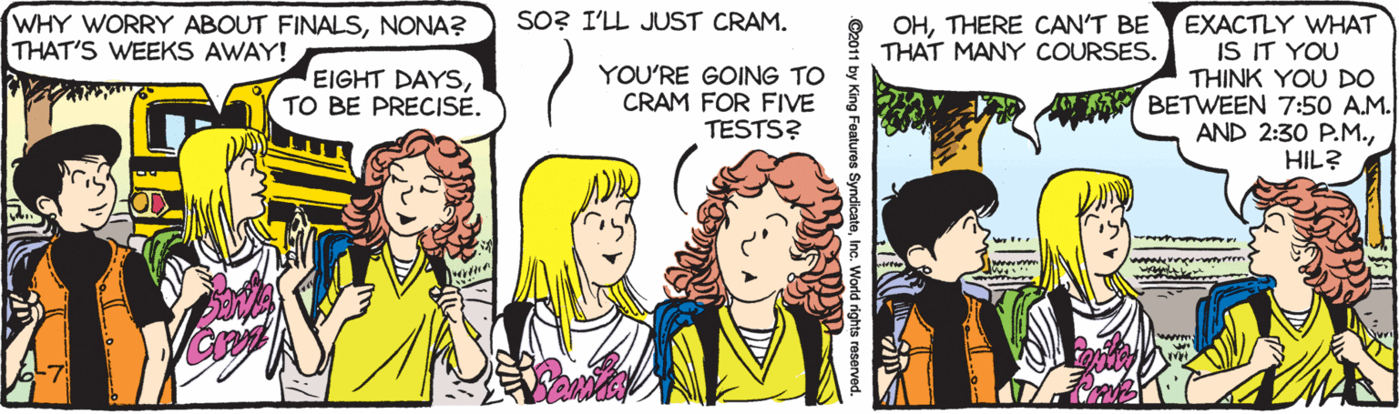 Interaction OCR: SO? I'LL JUST CRAM. WHY WORRY ABOUT FINALSNONA? THAT'S WEEKS AWAY! EXACTLY WHAT IS IT YOU THINK YOU DO BETWEEN 7:50 A.M. AND 2:30 P.M.HIL? OHTHERE CAN'T BE THAT MANY COURSES. EIGHT DAYSTO BE PRECISE. YOU'RE GOING TO CRAM FOR FIVE TESTS? C2011 by King Features SyndicateSO? I'LL JUST CRAM. WHY WORRY ABOUT FINALSNONA? THAT'S WEEKS AWAY! EXACTLY WHAT IS IT YOU THINK YOU DO BETWEEN 7:50 A.M. AND 2:30 P.M.HIL? OHTHERE CAN'T BE THAT MANY COURSES. EIGHT DAYSTO BE PRECISE. YOU'RE GOING TO CRAM FOR FIVE TESTS? C2011 by King Features Syndicate