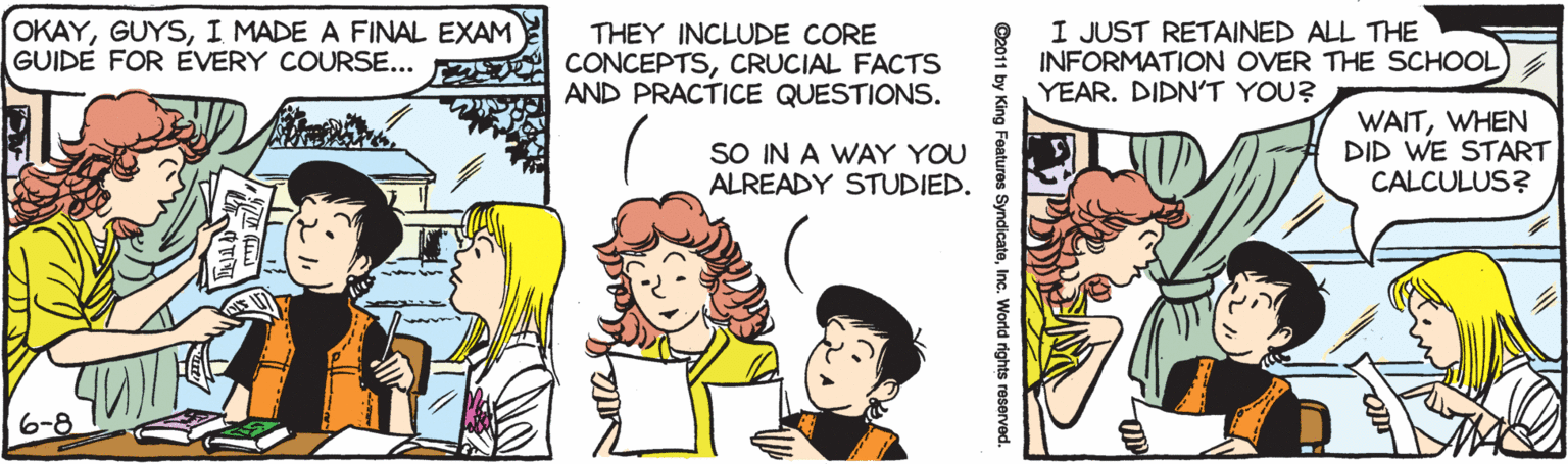Sharing OCR: OKAYI MADE A FINAL EXAM GUIDE FOR EVERY COURSE... THEY INCLUDE CORE CONCEPTSCRUCIAL FACTS AND PRACTICE QUESTIONS. I JUST RETAINED ALL THE INFORMATION OVER THE SCHOOL YEAR. DIDN'T YOU? SO IN A WAY YOU ALREADY STUDIED. WAITWHEN DID WE START CALCULUS? 6-8 ©2011 by King Features SyndicateInc. World rights reserved. OKAYI MADE A FINAL EXAM GUIDE FOR EVERY COURSE... THEY INCLUDE CORE CONCEPTSCRUCIAL FACTS AND PRACTICE QUESTIONS. I JUST RETAINED ALL THE INFORMATION OVER THE SCHOOL YEAR. DIDN'T YOU? SO IN A WAY YOU ALREADY STUDIED. WAITWHEN DID WE START CALCULUS? 6-8 ©2011 by King Features SyndicateInc. World rights reserved.