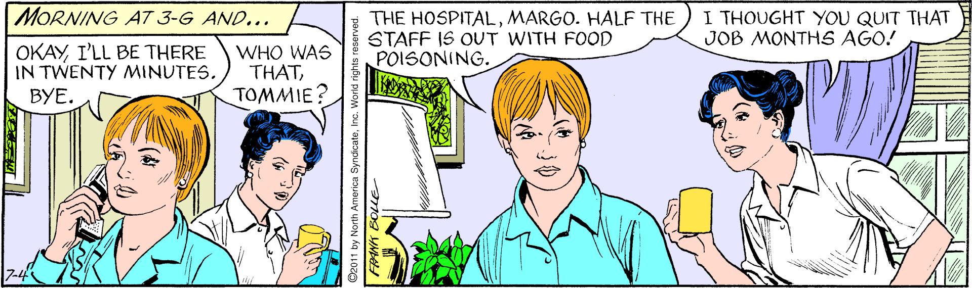 Jaw OCR: MORNING A7 3-G AND... THE HOSPITALMARGO. HALF THE STAFF IS OUT WITH FOOD POISONING. I THOUGHT YOU QUIT THAT JOB MONTHS AGO! OKAYI'LL BE THERE IN TWENTY MINUTES. BYE. WHO WAS THATTOMMIE O2011 by North America SyndicateInc. mog YN MORNING A7 3-G AND... THE HOSPITALMARGO. HALF THE STAFF IS OUT WITH FOOD POISONING. I THOUGHT YOU QUIT THAT JOB MONTHS AGO! OKAYI'LL BE THERE IN TWENTY MINUTES. BYE. WHO WAS THATTOMMIE O2011 by North America SyndicateInc. mog YN