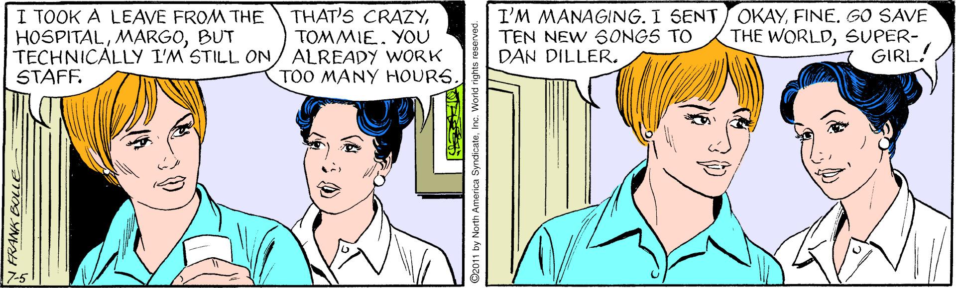 Jaw OCR: I TOOK A LEAVE FROM THE HOSPITALBUT TECHNICALLY I'M STILL ON/ ALREADY WORK STAFF. I'M MANAGING. I SENT OKAYGO SAVE TEN NEW 6ONGS TO DAN DILLER. THAT'S CRAZYTOMMIE. YOU THE WORLDSUPER- GIRL! TOO MANY HOURS. NFRANK BOLLLE 2011 by North America SyndicateInc. World rights reserved. I TOOK A LEAVE FROM THE HOSPITALBUT TECHNICALLY I'M STILL ON/ ALREADY WORK STAFF. I'M MANAGING. I SENT OKAYGO SAVE TEN NEW 6ONGS TO DAN DILLER. THAT'S CRAZYTOMMIE. YOU THE WORLDSUPER- GIRL! TOO MANY HOURS. NFRANK BOLLLE 2011 by North America SyndicateInc. World rights reserved.