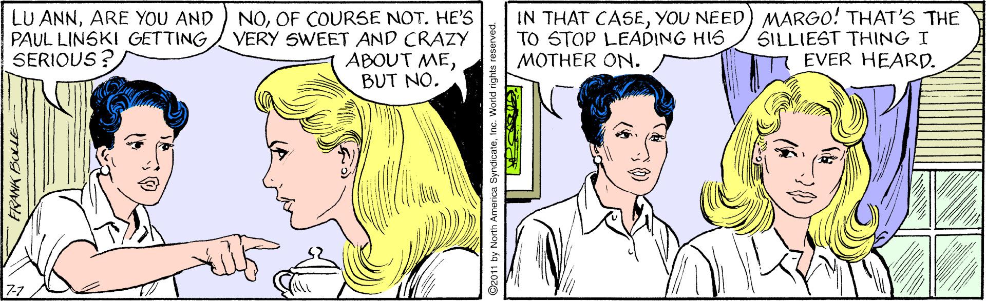 White OCR: LU ANNARE YOU AND PAUL LINSKI GETTING SERIOUS ? NOOF COURSE NOT. HE'S VERY SWEET AND CRAZY ABOUT MEBUT NO. IN THAT CASEYOU NEED) MARGO! THAT'S THE TO STOP LEADING HIS MOTHER ON. SILLIEST THING I EVER HEARD. FRANK BOLLE ©2011 by North America SyndicateInc. World rig LU ANNARE YOU AND PAUL LINSKI GETTING SERIOUS ? NOOF COURSE NOT. HE'S VERY SWEET AND CRAZY ABOUT MEBUT NO. IN THAT CASEYOU NEED) MARGO! THAT'S THE TO STOP LEADING HIS MOTHER ON. SILLIEST THING I EVER HEARD. FRANK BOLLE ©2011 by North America SyndicateInc. World rig