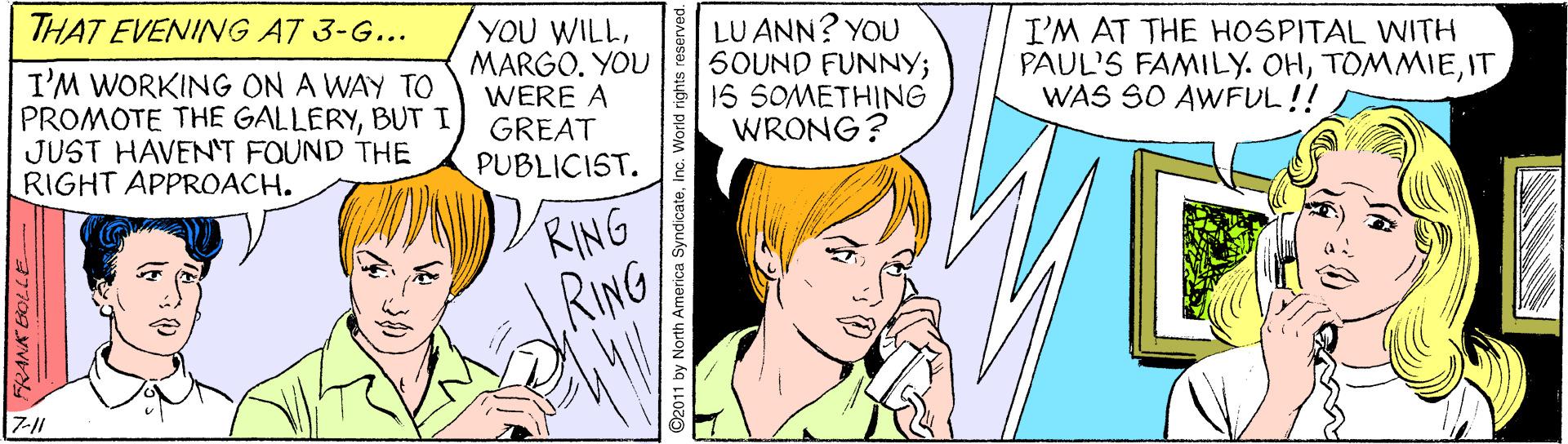 Jaw OCR: THAT EVENING AT 3-G... I'M WORKING ON A WAY TO PROMOTE THE GALLERYBUT I JUST HAVEN'T FOUND THE RIGHT APPROACH. YOU WILLMARGO. YOU WERE A GREAT PUBLICIST. LU ANN? YOU 6OUND FUNNY; 16 SOMETHING WRONG? I'M AT THE HOSPITAL WITH PAUL'S FAMILY. OHIT WAS SO AWFUL!! VRING RING FRANK BOLLE O2011 by North America SyndicateInc. World rights re THAT EVENING AT 3-G... I'M WORKING ON A WAY TO PROMOTE THE GALLERYBUT I JUST HAVEN'T FOUND THE RIGHT APPROACH. YOU WILLMARGO. YOU WERE A GREAT PUBLICIST. LU ANN? YOU 6OUND FUNNY; 16 SOMETHING WRONG? I'M AT THE HOSPITAL WITH PAUL'S FAMILY. OHIT WAS SO AWFUL!! VRING RING FRANK BOLLE O2011 by North America SyndicateInc. World rights re