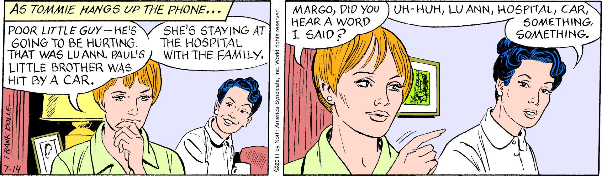 Mouth OCR: AS TOMMIE HANGS UP THE PHONE... MARGODID YoU HEAR A WORD I SAID? UH-HUHSOMETHING. POOR LITTLE GUY- HE'S GOING TO BE HURTING. THAT WAS LUANN. PAUL'S LITTLE BROTHER WAS. HIT BY A CAR. SHE'S STAYING AT THE HOSPITAL WITH THE FAMILY. 7-14 ©2011 by North America SyndicateInc. World rights reserved. AS TOMMIE HANGS UP THE PHONE... MARGODID YoU HEAR A WORD I SAID? UH-HUHLU ANNSOMETHING. POOR LITTLE GUY- HE'S GOING TO BE HURTING. THAT WAS LUANN. PAUL'S LITTLE BROTHER WAS. HIT BY A CAR. SHE'S STAYING AT THE HOSPITAL WITH THE FAMILY. 7-14 ©2011 by North America SyndicateInc. World rights reserved.