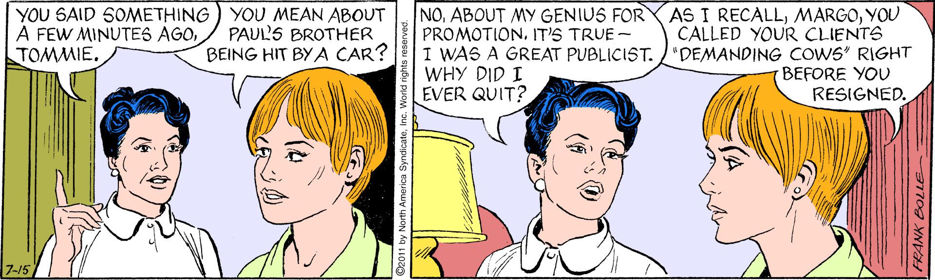 Vertebrate OCR: YOU SAID SOMETHING) YOU MEAN ABOUT A FEW MINUTES AGOTOMMIE. NOABOUT MY GENIUS FOR PROMOTIONIT'S TRUE- I WAS A GREAT PUBLICIST. WHY DID I EVER QUIT? AS I RECALLYOU CALLED YOUR CLIENTS "DEMANDING COWS" RIGHT BEFORE YOU RESIGNED. PAUL'S BROTHER BEING HIT BYA CAR? 7-15 North America SyndicateInc. FRANK BOLLE YOU SAID SOMETHING) YOU MEAN ABOUT A FEW MINUTES AGOTOMMIE. NOABOUT MY GENIUS FOR PROMOTIONIT'S TRUE- I WAS A GREAT PUBLICIST. WHY DID I EVER QUIT? AS I RECALLYOU CALLED YOUR CLIENTS "DEMANDING COWS" RIGHT BEFORE YOU RESIGNED. PAUL'S BROTHER BEING HIT BYA CAR? 7-15 North America SyndicateInc. FRANK BOLLE