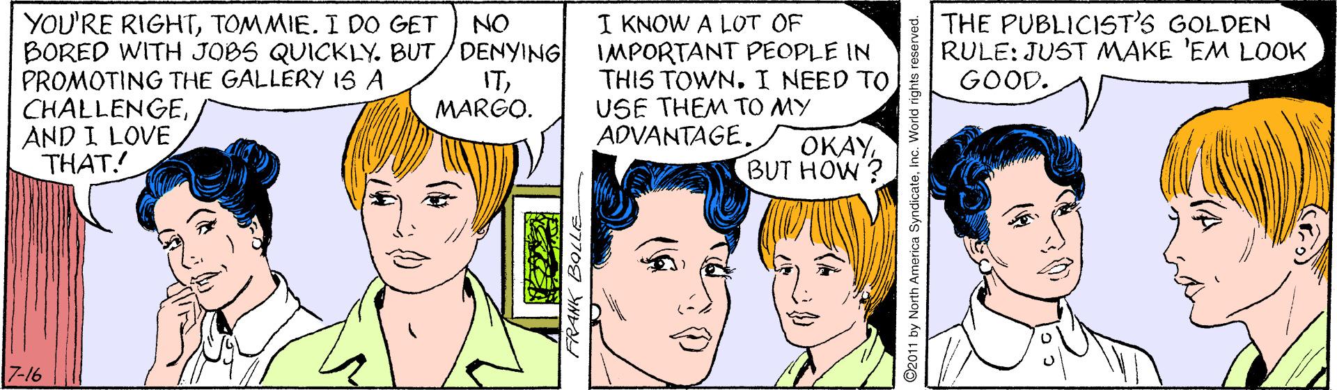 Jaw OCR: THE PUBLICIST'S GOLDEN RULE: JUST MAKE 'EM LOOK GOOD. YOU'RE RIGHTTOMMIE. I DO GET BORED WITH JOBS QUICKLY. BUT/DENYING PROMOTING THE GALLERY IS A CHALLENGEAND I LOVE THAT! I KNOW A LOT OF IMPORTANT PEOPLE IN THIS TOWN. I NEED TO USE THEM TO MY ADVANTAGE. NO ITMARGO. OKAYBUT HOW? 7-16 2011 by North America SyndicateInc. World nghts reserver THE PUBLICIST'S GOLDEN RULE: JUST MAKE 'EM LOOK GOOD. YOU'RE RIGHTTOMMIE. I DO GET BORED WITH JOBS QUICKLY. BUT/DENYING PROMOTING THE GALLERY IS A CHALLENGEAND I LOVE THAT! I KNOW A LOT OF IMPORTANT PEOPLE IN THIS TOWN. I NEED TO USE THEM TO MY ADVANTAGE. NO ITMARGO. OKAYBUT HOW? 7-16 2011 by North America SyndicateInc. World nghts reserver