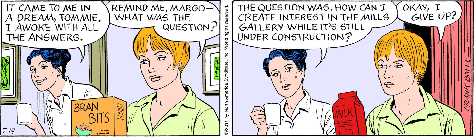 Vertebrate OCR: THE QUESTION WASHOW CAN I CREATE INTEREST IN THE MILLS GALLERY WHILE IT'S STILL UNDER CONSTRUCTION? OKAYI GIVE UP? IT CAME TO ME IN A DREAMTOMMIE. I AWOKE WITH ALL THE ANSWERS. REMIND MEMARGO- WHAT WAS THE QUESTION? BRAN BITS MILK Z19 7709 INN ©2011 by North Amorica SyndicateInc. World rights reserved. ? THE QUESTION WASHOW CAN I CREATE INTEREST IN THE MILLS GALLERY WHILE IT'S STILL UNDER CONSTRUCTION? OKAYI GIVE UP? IT CAME TO ME IN A DREAMTOMMIE. I AWOKE WITH ALL THE ANSWERS. REMIND MEMARGO- WHAT WAS THE QUESTION? BRAN BITS MILK Z19 7709 INN ©2011 by North Amorica SyndicateInc. World rights reserved. ?