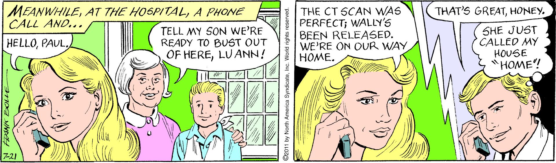 Finger OCR: THAT'S GREATHONEY. MEANWHILEA PHONE CALL AND... TELL MY SON WE'RE READY TO BUST OUT OF HERELUANN! THE CT SCAN WAS PERFECT; WALLY'S BEEN RELEASED. WE'RE ON OUR WAY HOME. SHE JUST CALLED MY HOUSE "HOME! HELLO7-21 ©2011 by North America SyndicateInc. World rights r THAT'S GREATHONEY. MEANWHILEAT THE HOSPITALA PHONE CALL AND... TELL MY SON WE'RE READY TO BUST OUT OF HERELUANN! THE CT SCAN WAS PERFECT; WALLY'S BEEN RELEASED. WE'RE ON OUR WAY HOME. SHE JUST CALLED MY HOUSE "HOME! HELLO7-21 ©2011 by North America SyndicateInc. World rights r