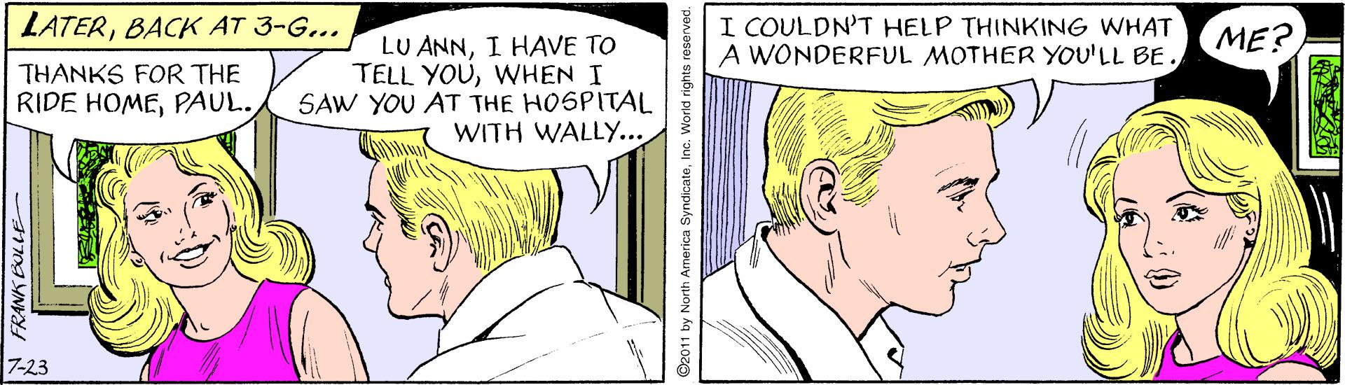 Jaw OCR: LATERBACK AT 3-G... I COULDN'T HELP THINKING WHAT A WONDERFUL MOTHER YOU'LL BE. ME? LU ANNI HAVE TO TELL YOUWHEN I SAW YOU AT THE HOSPITAL WITH WALLY.. THANKS FOR THE RIDE HOMEPAUL. 7-23 A FRANK EOLLE O2011 by North America SyndicateInc. World rights reserved. LATERBACK AT 3-G... I COULDN'T HELP THINKING WHAT A WONDERFUL MOTHER YOU'LL BE. ME? LU ANNI HAVE TO TELL YOUWHEN I SAW YOU AT THE HOSPITAL WITH WALLY.. THANKS FOR THE RIDE HOMEPAUL. 7-23 A FRANK EOLLE O2011 by North America SyndicateInc. World rights reserved.
