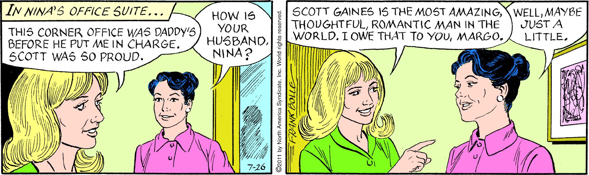 Jaw OCR: IN NINA'S OFFICE SUITE... HOW IS YOUR HUSBANDNINA? SCOTT GAINES IS THE MOST AMAZINGMAYBE THOUGHTFULROMANTIC MAN IN THE WORLD. I OWE THAT TO YOUMARGO. JUST A LITTLETHIS CORNER OFFICE WAS DADDY'S BEFORE HE PUT ME IN CHARGE. SCOTT WAS 50 PROUD. 7-26 ©2011 by North Amorica SyndicateIne. World rights roserved. IN NINA'S OFFICE SUITE... HOW IS YOUR HUSBANDNINA? SCOTT GAINES IS THE MOST AMAZINGMAYBE THOUGHTFULROMANTIC MAN IN THE WORLD. I OWE THAT TO YOUMARGO. JUST A LITTLETHIS CORNER OFFICE WAS DADDY'S BEFORE HE PUT ME IN CHARGE. SCOTT WAS 50 PROUD. 7-26 ©2011 by North Amorica SyndicateIne. World rights roserved.