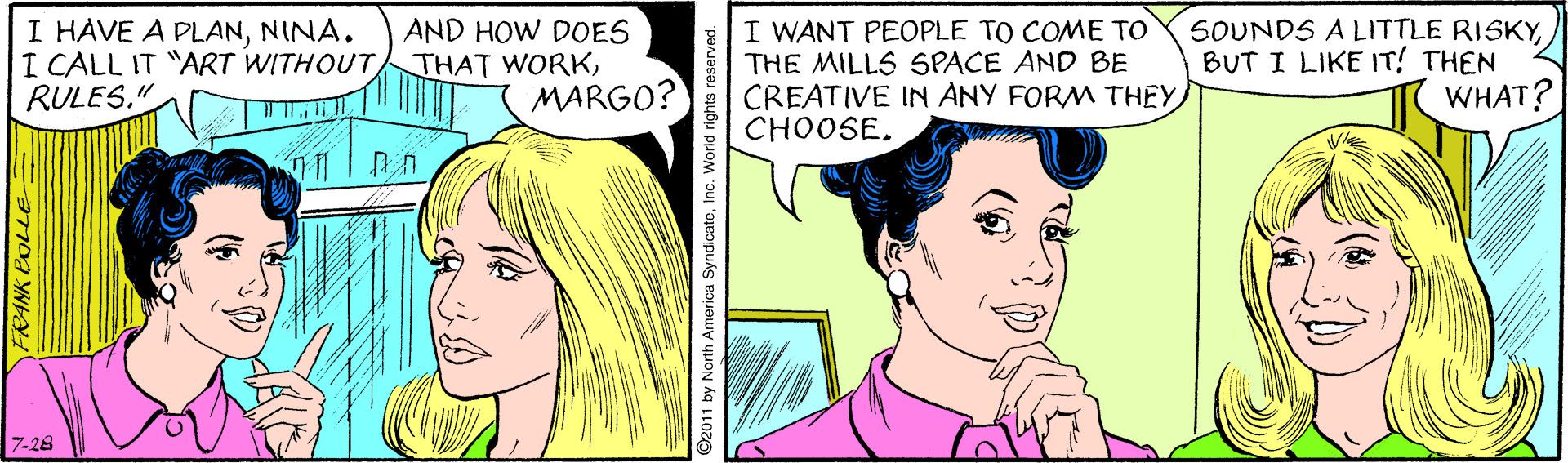 Cartoon OCR: I HAVE A PLANNINA. I CALL IT "ART WITHOUTRULES." AND HOW DOES THAT WORKMARGO? I WANT PEOPLE TO COME TO THE MILLS SPACE AND BE CREATIVE IN ANY FORM THEY CHOOSE. SOUNDS A LITTLE RISKYBUT I LIKE IT! THEN WHAT? 11 7-28 FRANK BO ©2011 by North America SyndicateInc. We I HAVE A PLANNINA. I CALL IT "ART WITHOUTRULES." AND HOW DOES THAT WORKMARGO? I WANT PEOPLE TO COME TO THE MILLS SPACE AND BE CREATIVE IN ANY FORM THEY CHOOSE. SOUNDS A LITTLE RISKYBUT I LIKE IT! THEN WHAT? 11 7-28 FRANK BO ©2011 by North America SyndicateInc. We