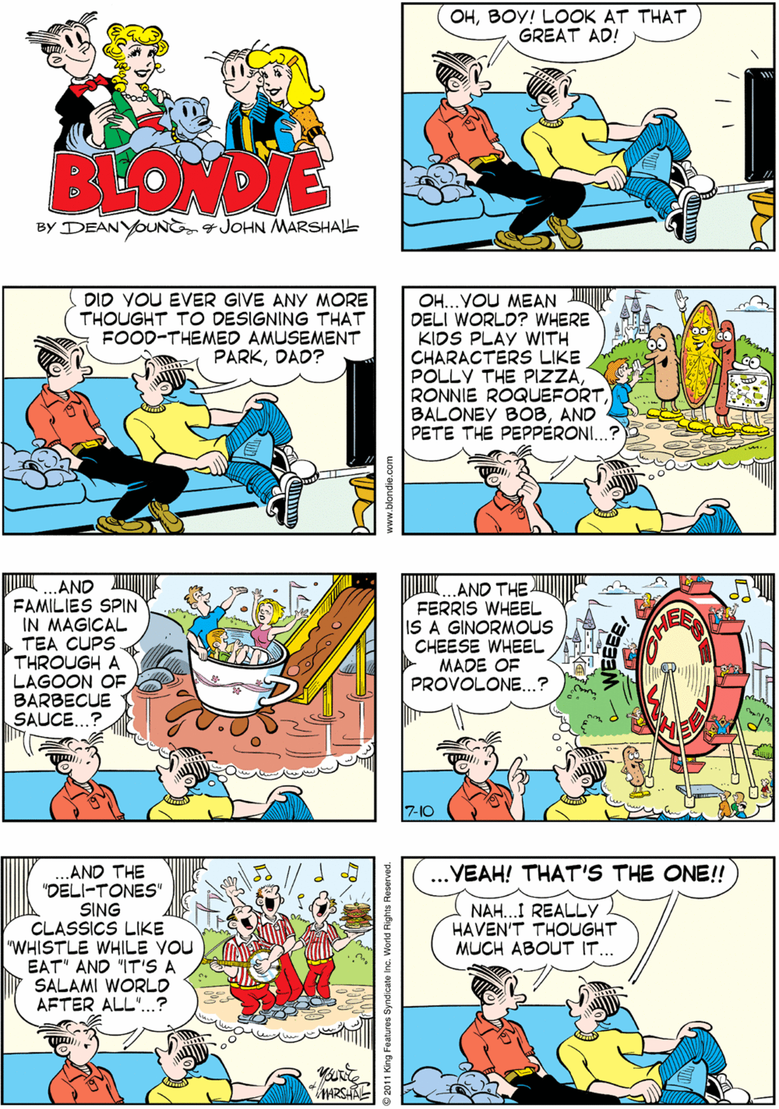 Art OCR: OHBOY! LOOK AT THAT GREAT AD! NOW THAT'S THE WAY TO SELL COLD CUTS!! THAT'S FOR SURE!! BEONDNE BY DEANYOUNG JOHN MWARSHALL ...AND FAMILIES SPIN IN MAGICAL TEA CUPS THROUGH A LAGOON OF BARBECUE SAUCE...? DID VOU EVER GIVE ANY MORE THOUGHT TO DESIGNING THAT FOOD-THEMED AMUSEMENT PARKDAD? OH...VOU MEAN DELI WORLD? WHERE KIDS PLAY WITH CHARACTERS LIKE POLLY THE PIZZAAND PETE THE PEPPERONI...? AND THE FERRIS WHEEL IS A GINORMOUS CHEESE WHEEL MADE OF PROVOLONE..? AND THE "DELI-TONES" SING CLASSICS LIKE "WHISTLE WHILE YOU EAT" AND "IT'S A SALAMI WORLD AFTER ALL"..? .VEAH! THAT'S THE ONE! NAH..I REALLY HAVEN'T THOUGHT MUCH ABOUT IT.. **** 7-10 s8 Syndicate Inc. World Rights Reserved. OHBOY! LOOK AT THAT GREAT AD! NOW THAT'S THE WAY TO SELL COLD CUTS!! THAT'S FOR SURE!! BEONDNE BY DEANYOUNG JOHN MWARSHALL ...AND FAMILIES SPIN IN MAGICAL TEA CUPS THROUGH A LAGOON OF BARBECUE SAUCE...? DID VOU EVER GIVE ANY MORE THOUGHT TO DESIGNING THAT FOOD-THEMED AMUSEMENT PARKDAD? OH...VOU MEAN DELI WORLD? WHERE KIDS PLAY WITH CHARACTERS LIKE POLLY THE PIZZARONNIE ROQUEFORTBALONEY BOBAND PETE THE PEPPERONI...? AND THE FERRIS WHEEL IS A GINORMOUS CHEESE WHEEL MADE OF PROVOLONE..? AND THE "DELI-TONES" SING CLASSICS LIKE "WHISTLE WHILE YOU EAT" AND "IT'S A SALAMI WORLD AFTER ALL"..? .VEAH! THAT'S THE ONE! NAH..I REALLY HAVEN'T THOUGHT MUCH ABOUT IT.. **** 7-10 s8 Syndicate Inc. World Rights Reserved.