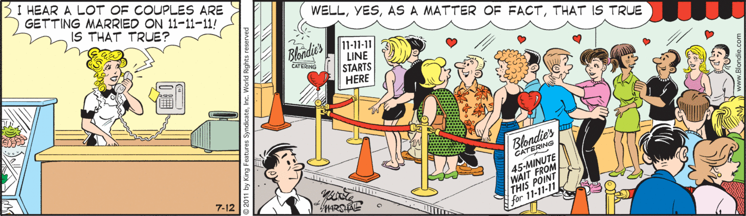 Fiction OCR: B I HEAR A LOT OF COUPLES ARE GETTING MARRIED ON 11-11-11! IS THAT TRUE? WELLTHAT IS TRUE Blondie's 11-11-11 LINE STARTS HERE CATE Blondie's CATERING 45-MINUTE WAIT FROM STHIS POINT 7-12 ARSAE for 11-11-11 B I HEAR A LOT OF COUPLES ARE GETTING MARRIED ON 11-11-11! IS THAT TRUE? WELLAS A MATTER OF FACTTHAT IS TRUE Blondie's 11-11-11 LINE STARTS HERE CATE Blondie's CATERING 45-MINUTE WAIT FROM STHIS POINT 7-12 ARSAE for 11-11-11