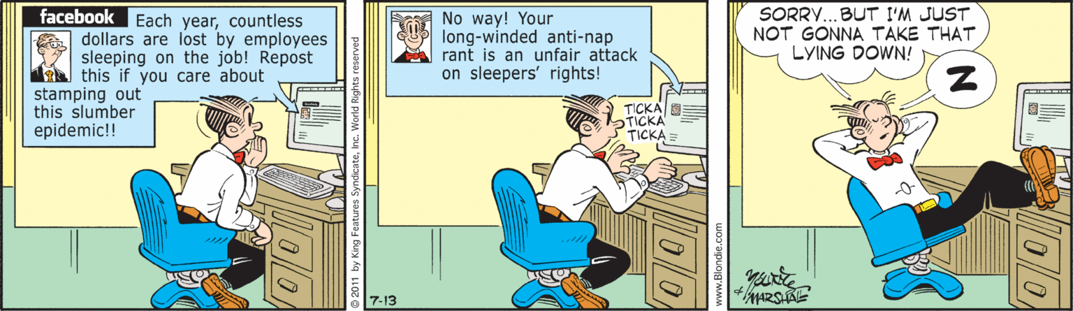 Animated cartoon OCR: facebook Each yearcountless dollars are lost by employees sleeping on the job! Repost this if you care about stamping out this slumber epidemic!! No way! Your long-winded anti-nap rant is an unfair attack on sleepers' rights! SORRY...BUT I'M JUST NOT GONNA TAKE THAT LYING DOWN! TICKA 7-13 © 2011 by k 0/0 facebook Each yearcountless dollars are lost by employees sleeping on the job! Repost this if you care about stamping out this slumber epidemic!! No way! Your long-winded anti-nap rant is an unfair attack on sleepers' rights! SORRY...BUT I'M JUST NOT GONNA TAKE THAT LYING DOWN! TICKA 7-13 © 2011 by k 0/0