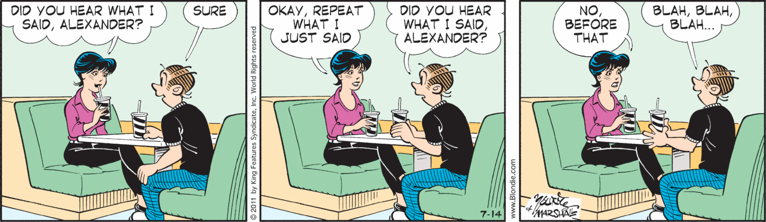 Fiction OCR: DID YOU HEAR WHAT I M SAIDALEXANDER? DID YOU HEAR WHAT I SAIDALEXANDER? BLAHBLAH... SURE OKAYREPEAT WHAT ! JUST SAID NOBEFORE THAT 7-14 DID YOU HEAR WHAT I M SAIDALEXANDER? DID YOU HEAR WHAT I SAIDALEXANDER? BLAHBLAH... SURE OKAYREPEAT WHAT ! JUST SAID NOBEFORE THAT 7-14