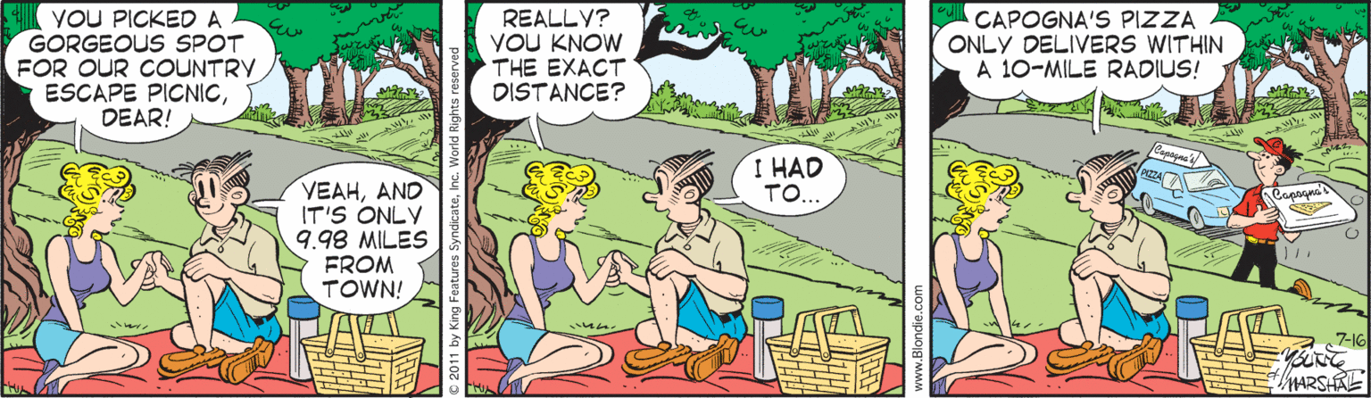 Storage basket OCR: VOU PICKED A GORGEOUS SPOT FOR OUR COUNTRY ESCAPE PICNICDEAR! REALLY? YOU KNOW THE EXACT DISTANCE? CAPOGNA'S PIZZA ONLY DELIVERS WITHIN A 10-MILE RADIUS! I HAD TO... VEAHAND IT'S ONLY 9.98 MILES FROM TOWN! 7-16 MARSHAE VOU PICKED A GORGEOUS SPOT FOR OUR COUNTRY ESCAPE PICNICDEAR! REALLY? YOU KNOW THE EXACT DISTANCE? CAPOGNA'S PIZZA ONLY DELIVERS WITHIN A 10-MILE RADIUS! I HAD TO... VEAHAND IT'S ONLY 9.98 MILES FROM TOWN! 7-16 MARSHAE