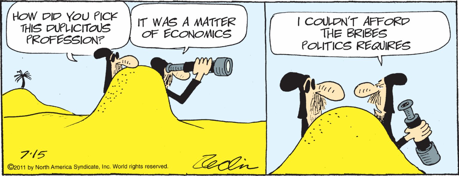 Art OCR: HOW DID YOU PICK THIS DUPLICITOUS PROFESSION? IT WAS A MATTER OF ECONOMICS | COULDN'T AFFORD THE BRIBES POLITICS REQUIRES ?)t 715 Cedin ©2011 by North America SyndicateInc. World rights reserved. HOW DID YOU PICK THIS DUPLICITOUS PROFESSION? IT WAS A MATTER OF ECONOMICS | COULDN'T AFFORD THE BRIBES POLITICS REQUIRES ?)t 715 Cedin ©2011 by North America SyndicateInc. World rights reserved.