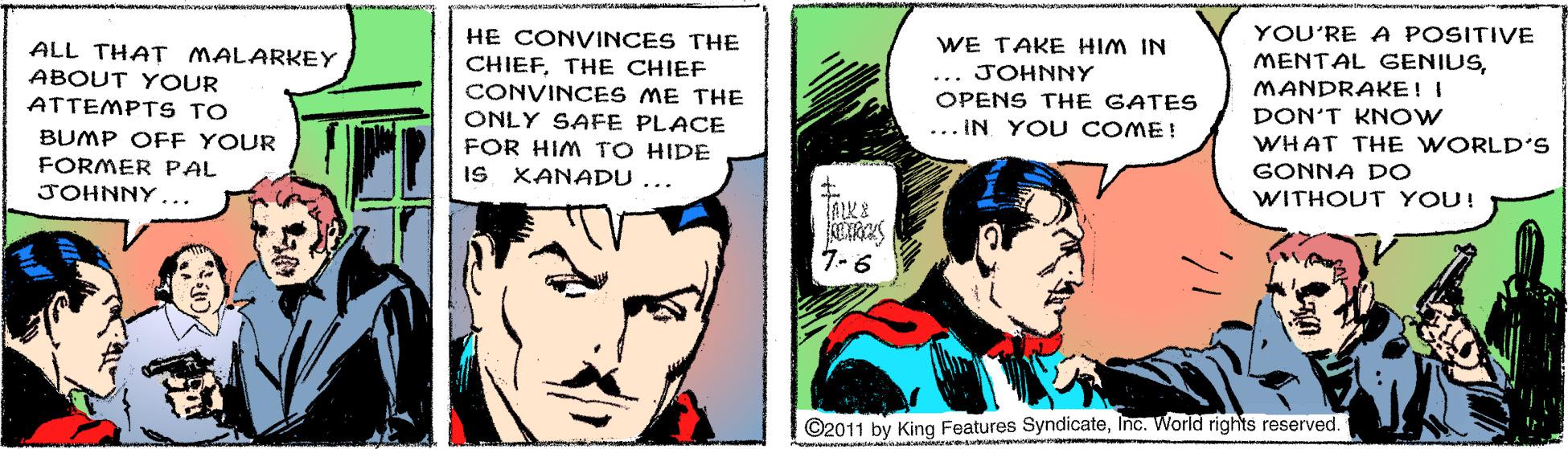Art OCR: YOU'RE A POSITIVE HE CONVINCES THE CHIEFTHE CHIEF CONVINCES ME THE ONLY SAFE PLACE FOR HIM TO HIDE IS XANADU ... WE TAKE HIM IN ALL THAT MALARKEY ABOUT Y OUR ATTEMPT S TO MENTAL GENIUSJOHNNY MANDRAKE! I OPENS THE GATES DON'T KNOW ... IN YOU COME! BUMP OFF YOUR WHAT THE WORLD'S FORMER PAL GONNA DO JOHNNY... WITHOUT YOU! 7-6 ©2011 by King Features SyndicateInc. World rights reserved. YOU'RE A POSITIVE HE CONVINCES THE CHIEFTHE CHIEF CONVINCES ME THE ONLY SAFE PLACE FOR HIM TO HIDE IS XANADU ... WE TAKE HIM IN ALL THAT MALARKEY ABOUT Y OUR ATTEMPT S TO MENTAL GENIUSJOHNNY MANDRAKE! I OPENS THE GATES DON'T KNOW ... IN YOU COME! BUMP OFF YOUR WHAT THE WORLD'S FORMER PAL GONNA DO JOHNNY... WITHOUT YOU! 7-6 ©2011 by King Features SyndicateInc. World rights reserved.