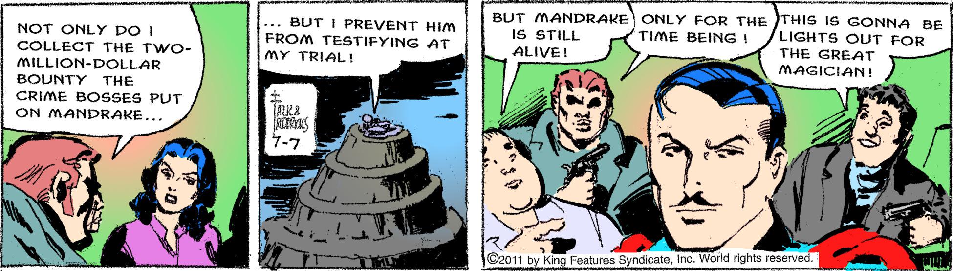Sharing OCR: ... BUT I PREVENT HIM FROM TESTIFYING AT BUT MANDRAKE ONLY FOR THE THIS iS GONNA BE IS STILL LIGHTS OUT FOR THE GREAT MAGICIAN! TIME BEING ! NOT ONLY DO I COLLECT THE TWO- ALIVE! MY TRIAL! MILLION-DOLLAR BOUNTY THE CRIME BOSSES PUT TALK& ON MANDRAKE... 1-7 ©2011 by King Features SyndicateInc. Worlid rights reserved. ... BUT I PREVENT HIM FROM TESTIFYING AT BUT MANDRAKE ONLY FOR THE THIS iS GONNA BE IS STILL LIGHTS OUT FOR THE GREAT MAGICIAN! TIME BEING ! NOT ONLY DO I COLLECT THE TWO- ALIVE! MY TRIAL! MILLION-DOLLAR BOUNTY THE CRIME BOSSES PUT TALK& ON MANDRAKE... 1-7 ©2011 by King Features SyndicateInc. Worlid rights reserved.