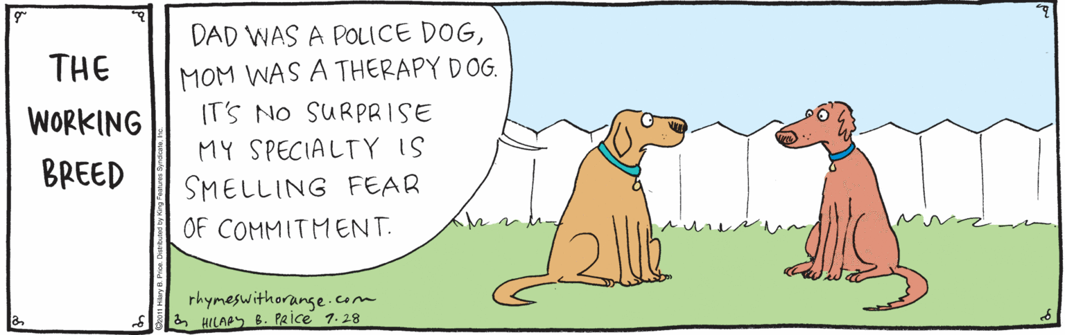 Tail OCR: DAD WAS A POLICE DOGMOM WAS A THERAPY DOG. IT'S NO SURPRISE THE WORKING MY SPECIALTY IS BREED SMELLING FEAR OF COMMITMENT. rhymeswithorange.com & HILAPS B. PRice 1.28 DAD WAS A POLICE DOGMOM WAS A THERAPY DOG. IT'S NO SURPRISE THE WORKING MY SPECIALTY IS BREED SMELLING FEAR OF COMMITMENT. rhymeswithorange.com & HILAPS B. PRice 1.28