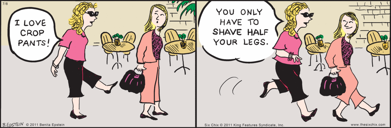 Gesture OCR: www.thesixchix.com 7/8 YOU ONLY HAVE TO SHAVE HALF YOUR LEGS. I LOVÉ CROP PANTS! 8.EPSTEIN © 2011 Benita Epstein Six Chix © 2011 King Features SyndicateInc. www.thesixchix.com 7/8 YOU ONLY HAVE TO SHAVE HALF YOUR LEGS. I LOVÉ CROP PANTS! 8.EPSTEIN © 2011 Benita Epstein Six Chix © 2011 King Features Syndicate