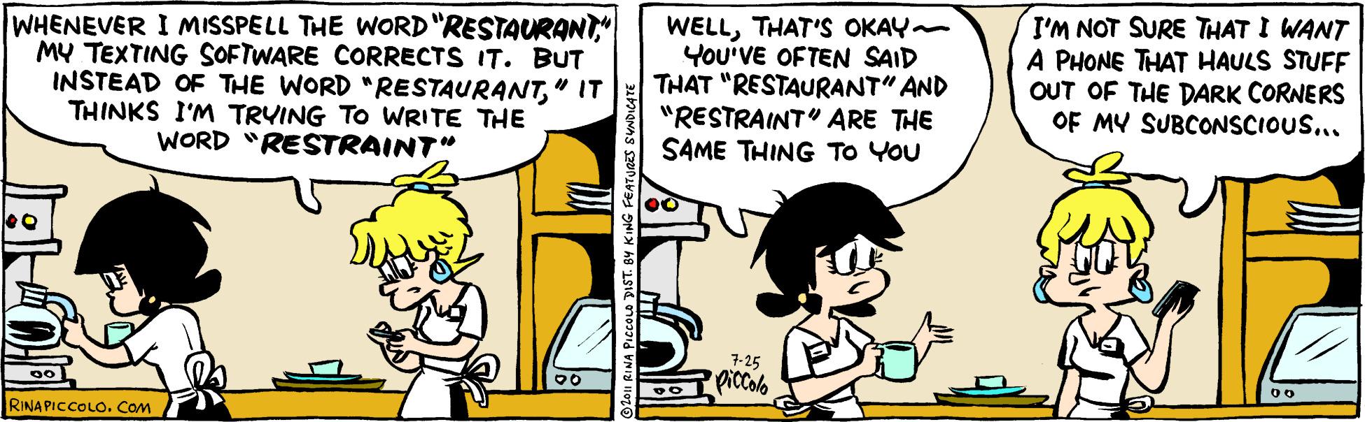 Parallel OCR: WHENEVER I MISSPELL THE WORD "RESTAURANT." MY TEXTING SOFTWARE CORRECTS IT. BUT INSTEAD OF THE WORD "RESTAURANT" IT THINKS I'M TRYING TO WRITE THE WORD "RESTRAINT" WELLTHAT'S OKAY- YOU'VE OFTEN SAID THAT "RESTAURANT" AND "RESTRAINT" ARE THE SAME THING TO YOU I'M NOT SURE THAT I WANT A PHONE THAT HAULS STUFF OUT OF THE DARK CORNERS OF MY SUBCONSCIOUS... 7-25 PicColo RINAPICCOLO. Cam JA PIccoLo DIST. BY KING FEATU WHENEVER I MISSPELL THE WORD "RESTAURANT." MY TEXTING SOFTWARE CORRECTS IT. BUT INSTEAD OF THE WORD "RESTAURANT" IT THINKS I'M TRYING TO WRITE THE WORD "RESTRAINT" WELLTHAT'S OKAY- YOU'VE OFTEN SAID THAT "RESTAURANT" AND "RESTRAINT" ARE THE SAME THING TO YOU I'M NOT SURE THAT I WANT A PHONE THAT HAULS STUFF OUT OF THE DARK CORNERS OF MY SUBCONSCIOUS... 7-25 PicColo RINAPICCOLO. Cam JA PIccoLo DIST. BY KING FEATU