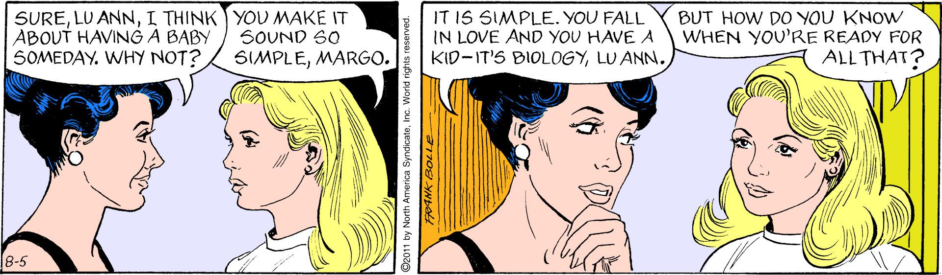 Vertebrate OCR: SUREI THINK YOU MAKE IT ABOUT HAVING A BABY SOMEDAY. WHY NOT? IT IS SIMPLE. YOU FALL IN LOVE AND YOU HAVE A KID-IT'S BIOLOGYLU ANN. BUT HOW DO YOU KNOW WHEN YOU'RE READY FOR ALL THAT? SOUND S0 SIMPLEMARGO. 8-5 92011 by North America SyndicateInc. World rights reserved. SURELU ANNI THINK YOU MAKE IT ABOUT HAVING A BABY SOMEDAY. WHY NOT? IT IS SIMPLE. YOU FALL IN LOVE AND YOU HAVE A KID-IT'S BIOLOGYLU ANN. BUT HOW DO YOU KNOW WHEN YOU'RE READY FOR ALL THAT? SOUND S0 SIMPLEMARGO. 8-5 92011 by North America SyndicateInc. World rights reserved.