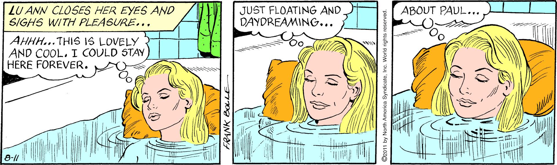 Organism OCR: LU ANN CLOSES HER EYES AND SIGHS WITH PLEASURE... ABOUT PAUL... JUST FLOATING AND DAYDREAMING... AHHH...THIS IS LOVELY AND COOLI COULD STAY HERE FOREVER. 8-11 FRANK BOLLE O2011 by North America SyndicateInc. World rights reserved. LU ANN CLOSES HER EYES AND SIGHS WITH PLEASURE... ABOUT PAUL... JUST FLOATING AND DAYDREAMING... AHHH...THIS IS LOVELY AND COOLI COULD STAY HERE FOREVER. 8-11 FRANK BOLLE O2011 by North America SyndicateInc. World rights reserved.