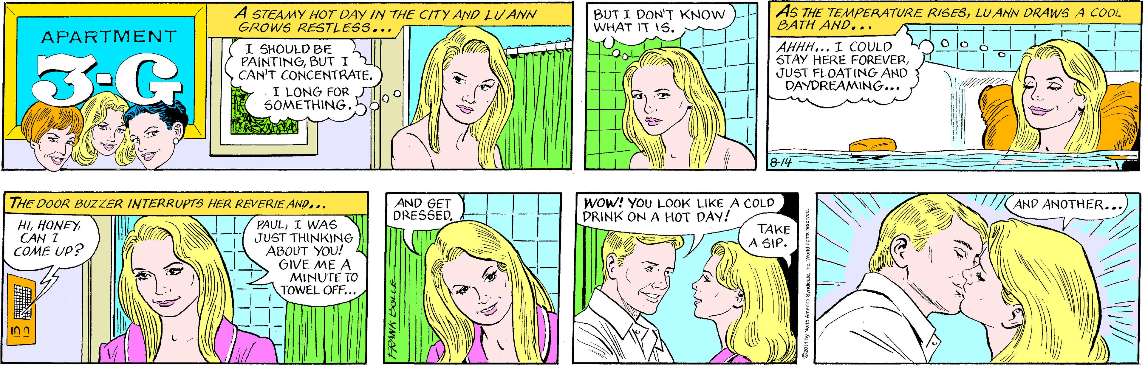 Human OCR: A STEAMY HOT DAY IN THE CITY AND LUANN GROWS RESTLESS... BUT I DON'T KNOW WHAT IT IS. APARTMENT I SHOULD BE PAINTINGBUT I CAN'T CONCENTRATE. I LONG FOR 5OMETHING. AS THE TEMPERATURE RISESLU ANN DRAWS A COOL BATH AND... THE DOOR BUZZER INTERRUPTS HER REVERIE AND... HICAN I COME UP? PAULI WAs JUST THINKING ABOUT YOU! GIVE ME A MINUTE TO TOWEL OFF... O lo AHHH... I COULD STAY HERE FOREVERJUST FLOATING AND DAYDREAMING... 8-14 AND GET DRESSEDWOW! YOU L00K LIKE A COLD DRINK ON A HOT DAY! AND ANOTHER... TAKE A SIP. FRANK BOLLE A STEAMY HOT DAY IN THE CITY AND LUANN GROWS RESTLESS... BUT I DON'T KNOW WHAT IT IS. APARTMENT I SHOULD BE PAINTINGBUT I CAN'T CONCENTRATE. I LONG FOR 5OMETHING. AS THE TEMPERATURE RISESLU ANN DRAWS A COOL BATH AND... THE DOOR BUZZER INTERRUPTS HER REVERIE AND... HICAN I COME UP? PAULI WAs JUST THINKING ABOUT YOU! GIVE ME A MINUTE TO TOWEL OFF... O lo AHHH... I COULD STAY HERE FOREVERJUST FLOATING AND DAYDREAMING... 8-14 AND GET DRESSEDWOW! YOU L00K LIKE A COLD DRINK ON A HOT DAY! AND ANOTHER... TAKE A SIP. FRANK BOLLE