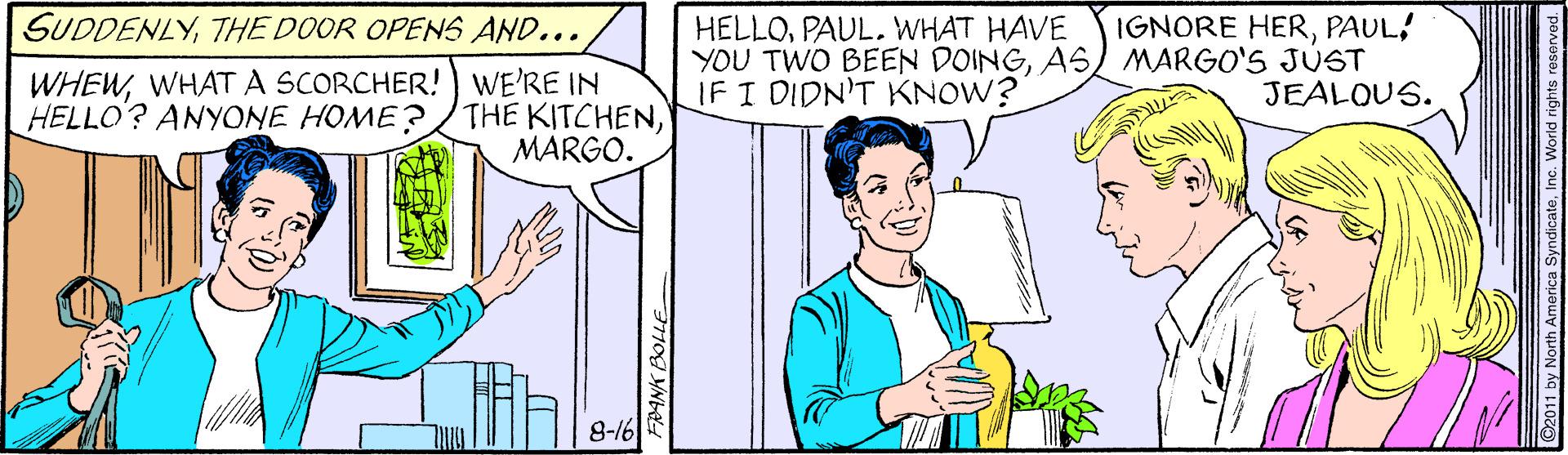 Jaw OCR: SUDDENLYTHE DOOR OPENS AND... IGNORE HERPAUL! HELLOPAUL. WHAT HAVE YOU TWO BEEN DOINGAS MARGO'S JÚST IF I DIDN'T KNOW? WHEWWHATA SCORCHER! WE'RE IN THE KITCHENMARGO. JEALOUS. HELLO? ANYONE HOME? 8-16 SUDDENLYTHE DOOR OPENS AND... IGNORE HERPAUL! HELLOPAUL. WHAT HAVE YOU TWO BEEN DOINGAS MARGO'S JÚST IF I DIDN'T KNOW? WHEWWHATA SCORCHER! WE'RE IN THE KITCHENMARGO. JEALOUS. HELLO? ANYONE HOME? 8-16